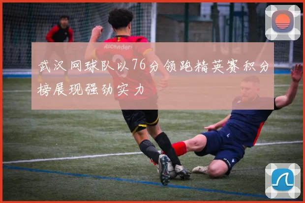 武汉网球队以76分领跑精英赛积分榜展现强劲实力