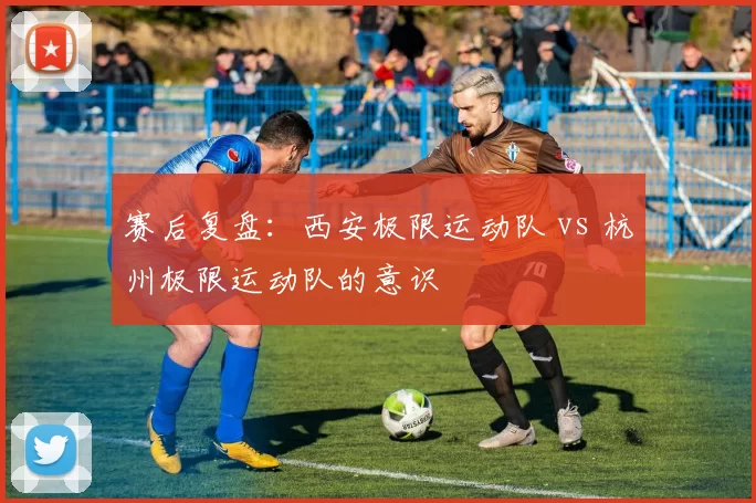 赛后复盘：西安极限运动队 vs 杭州极限运动队的意识