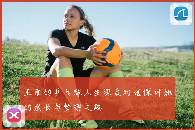 王丽的乒乓球人生深度对话探讨她的成长与梦想之路