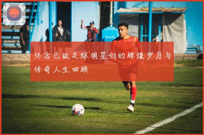 怀念已故足球明星们的辉煌岁月与传奇人生回顾