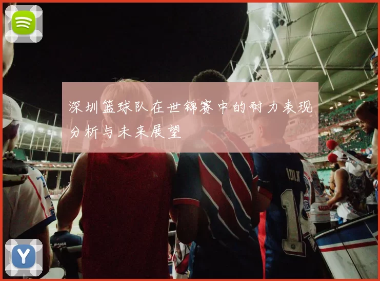 深圳篮球队在世锦赛中的耐力表现分析与未来展望