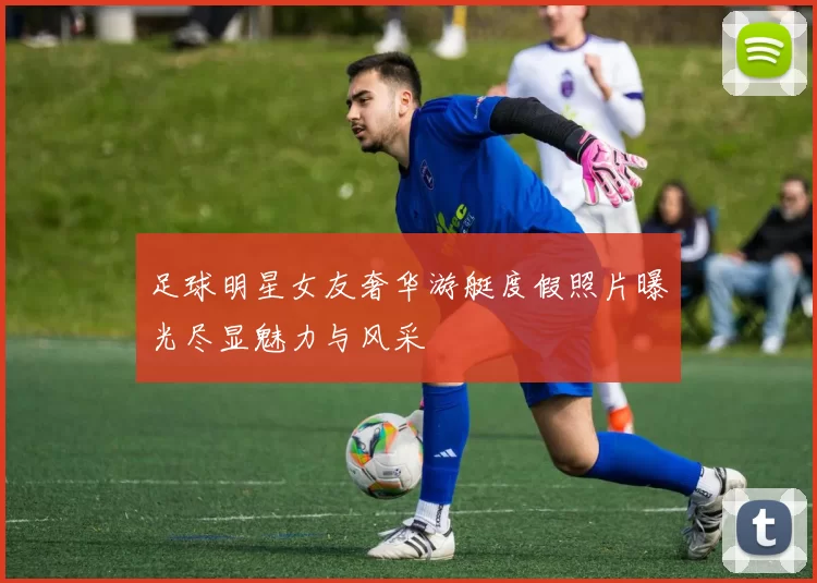 足球明星女友奢华游艇度假照片曝光尽显魅力与风采
