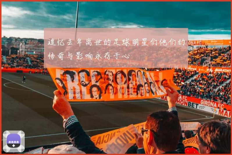 追忆去年离世的足球明星们他们的传奇与影响永存于心